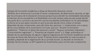 Campos de Formación Académica a Áreas de Desarrollo Personal y Social
Ámbitos de la Autonomía Curricular El tercer componente, de observancia nacional, se rige
por los principios de la educación inclusiva porque busca atender las necesidades educativas
e intereses de los estudiantes y la flexibilidad curricular porque cada escuela puede decidir
una parte de su currículo y así permitir que los estudiantes profundicen en los aprendizajes.
La forma en la que opera consiste en que la escuela decide cómo utilizar el tiempo
disponible de este componente, para ello tiene dos opciones: 1. Implementar uno o varios
de los cinco Ámbitos de la Autonomía Curricular, que son: “Ampliar la formación
académica”, “Potenciar el desarrollo personal y social”, “Nuevos contenidos relevantes”,
“Conocimientos regionales” y “Proyectos de impacto social” o 2. Elegir profundizar el
estudio de los aprendizajes de alguna o algunas asignaturas de Formación Académica y/o de
las áreas de Desarrollo Personal y Social. El tiempo lectivo disponible en cada escuela es
variable y depende de la organización de su jornada escolar. La decisión se tomará en
Consejo Técnico Escolar. La SEP expedirá los lineamientos para normar este componente.
 