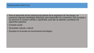 ORIENTACIONES DIDÁCTICAS
• Para el desarrollo de las prácticas educativas de la asignatura de Tecnología, se
presentan algunas estrategias didácticas para desarrollar los contenidos, esto ayudará a
los alumnos a construir sentido y significado; para ello se deberán considerar los
siguientes aspectos:
• Contexto social
• Diversidad cultural y natural
• Equidad en el acceso al conocimiento tecnológico
 