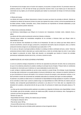 10
El crecimiento de los forrajes varía en función de la especie y de acuerdo a la época del año. En primavera-verano las
praderas producen un 70% del total de forraje que producirían durante el año, lo que implica que en esta época el
crecimiento es muy rápido y es el momento apropiado para realizar la conservación de forraje en la forma de ensilaje
y/o heno.
3. Efectos del manejo
Los efectos del manejo se refieren básicamente a tiempo de acceso que tienen los animales al alimento. Además se
consideran los efectos de frecuencia (número de veces que ingresan las vacas a comer) y forma de presentaciones de
las dietas (enteras, molidas, chancadas, otros.). Estas condiciones son importantes en animales estabulados, ya que
en sistemas a pastoreo pierden relevancia.
4. Efecto de las condiciones climáticas
Los fenómenos meteorológicos que influyen en el consumo son: temperatura, humedad, viento, radiación, lluvia y
altitud.
Los efectos del clima sobre la producción animal son directos e indirectos.
Directos porque afectan las necesidades energéticas de los animales e indirectos dado que influyen sobre la
disponibilidad de forraje.
Uno de los factores más estudiados es el efecto de la temperatura. Se sabe con certeza que tiene efecto sobre el
consumo de alimento, consumo de agua, producción y composición de la leche, tasa de concepción, otros. La máxima
producción de leche se logra con una temperatura que oscila entre 4- 21ºC.
En la zona sur del país el principal problema climático lo constituye el efecto combinado de lluvia y viento. Todos los
productores lecheros habrán observado que cuando existe lluvia y viento los animales dejan de comer, lo que implica
que bajaran la producción de leche. Dada esta situación, es aconsejable que durante el invierno los animales
permanezcan estabulados durante todo el día, o al menos, durante la noche.
ALIMENTACIÓN DE LAS VACAS LECHERAS A PASTOREO
La zona sur presenta ventajas comparativas en términos de capacidad de producción de leche. Esto es consecuencia
de que en los sistemas productivos la pradera constituye el principal recurso forrajero. Producir leche en condiciones
de pastoreo es más barato que en sistemas con vacas estabuladas durante todo el año.
La gran ventaja en sistemas pastoriles es que las vacas cosechan su propio forraje. Sin embargo, la gran desventaja
es que bajo esas condiciones no se puede predecir el consumo individual por vaca, y tampoco la variación individual, si
es que conociéramos el consumo del rebaño. Al no conocer el consumo de energía y otros elementos nutritivos, no es
fácil suministrar a través del concentrado las cantidades adecuadas de nutrientes para lograr una dieta equilibrada.
Al pastorear una pradera se debe tomar en consideración la disponibilidad de forraje existente en el potrero. El ingreso
de los animales se debe hacer cuando la pradera tenga una disponibilidad de 2.000-2.500 kilos de materia seca por
hectárea, esto corresponde aproximadamente en primavera a una altura de 15 cm. Este valor va a depender de la
densidad de la pradera y del período del año de que se trate. En primavera la materia seca del pasto alcanza a 18-
20%.
Los días que las vacas lecheras podrán pastorear una pradera va a depender de factores como disponibilidad, número
de animales, peso de los animales, consumo de materia seca (MS), momento de la lactancia, otros. Supongamos un
productor que tiene las siguientes características:
- Número de vacas: 50
- Disponibilidad de forraje: 2.500 kg. De materia seca por hectárea
- Porcentaje de utilización: 65 %
- Peso de las vacas: 500 kg.
- Consumo MS primer tercio: 3,6% del peso vivo
Para calcular los días que los animales podrán pastorear se hace el siguiente cálculo:
 