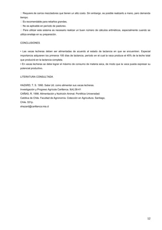 12
�Requiere de carros mezcladores que tienen un alto costo. Sin embargo, es posible realizarlo a mano, pero demanda
tiempo.
�Es recomendable para rebaños grandes.
�No es aplicable en período de pastoreo.
�Para utilizar este sistema es necesario realizar un buen número de cálculos aritméticos, especialmente cuando se
utiliza ensilaje en su preparación.
CONCLUSIONES
• Las vacas lecheras deben ser alimentadas de acuerdo al estado de lactancia en que se encuentren. Especial
importancia adquieren los primeros 100 días de lactancia, período en el cual la vaca produce el 45% de la leche total
que producirá en la lactancia completa.
• En vacas lecheras se debe lograr el máximo de consumo de materia seca, de modo que la vaca pueda expresar su
potencial productivo.
LITERATURA CONSULTADA
HAZARD, T. S. 1990. Sabe Ud. como alimentar sus vacas lecheras.
Investigación y Progreso Agrícola Carillanca. 9(4):38-41
CAÑAS, R. 1998. Alimentación y Nutrición Animal. Pontificia Universidad.
Católica de Chile. Facultad de Agronomía. Colección en Agricultura. Santiago,
Chile. 551p.
shazard@carillanca.inia.cl
 