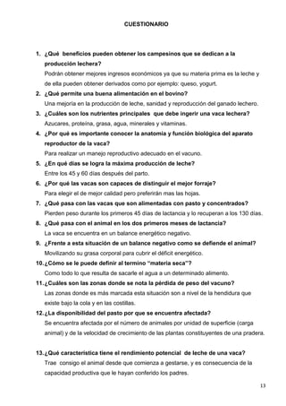 13
CUESTIONARIO
1. ¿Qué beneficios pueden obtener los campesinos que se dedican a la
producción lechera?
Podrán obtener mejores ingresos económicos ya que su materia prima es la leche y
de ella pueden obtener derivados como por ejemplo: queso, yogurt.
2. ¿Qué permite una buena alimentación en el bovino?
Una mejoría en la producción de leche, sanidad y reproducción del ganado lechero.
3. ¿Cuáles son los nutrientes principales que debe ingerir una vaca lechera?
Azucares, proteína, grasa, agua, minerales y vitaminas.
4. ¿Por qué es importante conocer la anatomía y función biológica del aparato
reproductor de la vaca?
Para realizar un manejo reproductivo adecuado en el vacuno.
5. ¿En qué días se logra la máxima producción de leche?
Entre los 45 y 60 días después del parto.
6. ¿Por qué las vacas son capaces de distinguir el mejor forraje?
Para elegir el de mejor calidad pero preferirán mas las hojas.
7. ¿Qué pasa con las vacas que son alimentadas con pasto y concentrados?
Pierden peso durante los primeros 45 días de lactancia y lo recuperan a los 130 días.
8. ¿Qué pasa con el animal en los dos primeros meses de lactancia?
La vaca se encuentra en un balance energético negativo.
9. ¿Frente a esta situación de un balance negativo como se defiende el animal?
Movilizando su grasa corporal para cubrir el déficit energético.
10.¿Cómo se le puede definir al termino “materia seca”?
Como todo lo que resulta de sacarle el agua a un determinado alimento.
11.¿Cuáles son las zonas donde se nota la pérdida de peso del vacuno?
Las zonas donde es más marcada esta situación son a nivel de la hendidura que
existe bajo la cola y en las costillas.
12.¿La disponibilidad del pasto por que se encuentra afectada?
Se encuentra afectada por el número de animales por unidad de superficie (carga
animal) y de la velocidad de crecimiento de las plantas constituyentes de una pradera.
13.¿Qué característica tiene el rendimiento potencial de leche de una vaca?
Trae consigo el animal desde que comienza a gestarse, y es consecuencia de la
capacidad productiva que le hayan conferido los padres.
 