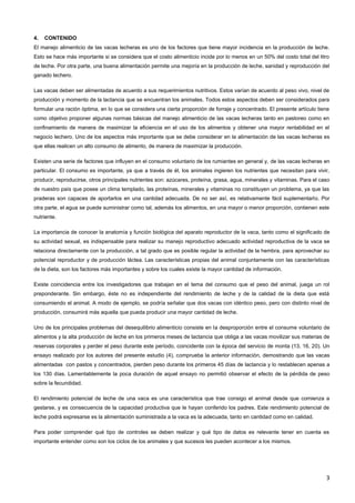 3
4. CONTENIDO
El manejo alimenticio de las vacas lecheras es uno de los factores que tiene mayor incidencia en la producción de leche.
Esto se hace más importante si se considera que el costo alimenticio incide por lo menos en un 50% del costo total del litro
de leche. Por otra parte, una buena alimentación permite una mejoría en la producción de leche, sanidad y reproducción del
ganado lechero.
Las vacas deben ser alimentadas de acuerdo a sus requerimientos nutritivos. Estos varían de acuerdo al peso vivo, nivel de
producción y momento de la lactancia que se encuentran los animales. Todos estos aspectos deben ser considerados para
formular una ración óptima, en lo que se considera una cierta proporción de forraje y concentrado. El presente artículo tiene
como objetivo proponer algunas normas básicas del manejo alimenticio de las vacas lecheras tanto en pastoreo como en
confinamiento de manera de maximizar la eficiencia en el uso de los alimentos y obtener una mayor rentabilidad en el
negocio lechero. Uno de los aspectos más importante que se debe considerar en la alimentación de las vacas lecheras es
que ellas realicen un alto consumo de alimento, de manera de maximizar la producción.
Existen una serie de factores que influyen en el consumo voluntario de los rumiantes en general y, de las vacas lecheras en
particular. El consumo es importante, ya que a través de él, los animales ingieren los nutrientes que necesitan para vivir,
producir, reproducirse, otros principales nutrientes son: azúcares, proteína, grasa, agua, minerales y vitaminas. Para el caso
de nuestro país que posee un clima templado, las proteínas, minerales y vitaminas no constituyen un problema, ya que las
praderas son capaces de aportarlos en una cantidad adecuada. De no ser así, es relativamente fácil suplementarlo. Por
otra parte, el agua se puede suministrar como tal, además los alimentos, en una mayor o menor proporción, contienen este
nutriente.
La importancia de conocer la anatomía y función biológica del aparato reproductor de la vaca, tanto como el significado de
su actividad sexual, es indispensable para realizar su manejo reproductivo adecuado actividad reproductiva de la vaca se
relaciona directamente con la producción, a tal grado que es posible regular la actividad de la hembra, para aprovechar su
potencial reproductor y de producción láctea. Las características propias del animal conjuntamente con las características
de la dieta, son los factores más importantes y sobre los cuales existe la mayor cantidad de información.
Existe coincidencia entre los investigadores que trabajan en el tema del consumo que el peso del animal, juega un rol
preponderante. Sin embargo, éste no es independiente del rendimiento de leche y de la calidad de la dieta que está
consumiendo el animal. A modo de ejemplo, se podría señalar que dos vacas con idéntico peso, pero con distinto nivel de
producción, consumirá más aquella que pueda producir una mayor cantidad de leche.
Uno de los principales problemas del desequilibrio alimenticio consiste en la desproporción entre el consume voluntario de
alimentos y la alta producción de leche en los primeros meses de lactancia que obliga a las vacas movilizar sus materias de
reservas corporales y perder el peso durante este período, coincidente con la época del servicio de monta (13, 16, 20). Un
ensayo realizado por los autores del presente estudio (4), comprueba la anterior información, demostrando que las vacas
alimentadas con pastos y concentrados, pierden peso durante los primeros 45 días de lactancia y lo restablecen apenas a
los 130 días. Lamentablemente la poca duración de aquel ensayo no permitió observar el efecto de la pérdida de peso
sobre la fecundidad.
El rendimiento potencial de leche de una vaca es una característica que trae consigo el animal desde que comienza a
gestarse, y es consecuencia de la capacidad productiva que le hayan conferido los padres. Este rendimiento potencial de
leche podrá expresarse es la alimentación suministrada a la vaca es la adecuada, tanto en cantidad como en calidad.
Para poder comprender qué tipo de controles se deben realizar y qué tipo de datos es relevante tener en cuenta es
importante entender como son los ciclos de los animales y que sucesos les pueden acontecer a los mismos.
 