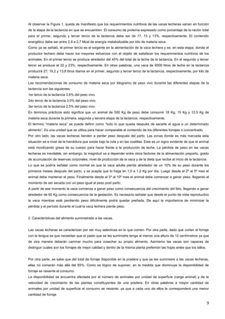 9
Al observar la Figura 1, queda de manifiesto que los requerimientos nutritivos de las vacas lecheras varían en función
de la etapa de la lactancia en que se encuentren. El consumo de proteína expresado como porcentaje de la ración total
para el primer, segundo y tercer tercio de la lactancia debe ser de 17, 15 y 13%, respectivamente. El contenido
energético debe ser entre 2,9 a 2,7 Mcal de energía metabolizable por kilo de materia seca.
Como ya se señaló, el primer tercio es el exigente en la alimentación de la vaca lechera y es, en esta etapa, donde el
productor lechero debe hacer los mayores esfuerzos con el objeto de satisfacer los requerimientos nutritivos de los
animales. En el primer tercio se produce alrededor del 45% del total de la leche de la lactancia. En el segundo y tercer
tercio se produce el 32 y 23%, respectivamente. En otras palabras, una vaca de 6000 litros de leche en la lactancia
producirá 27; 19,2 y 13,8 litros diarios en el primer, segundo y tercer tercio de la lactancia, respectivamente, por kilo de
materia seca.
Las recomendaciones de consumo de materia seca por kilogramo de peso vivo durante las diferentes etapas de la
lactancia son las siguientes:
1er tercio de la lactancia 3,6% del peso vivo.
2do tercio de la lactancia 3,0% del peso vivo.
3er tercio de la lactancia 2,5% del peso vivo.
En términos prácticos esto significa que un animal de 500 Kg de peso debe consumir 18 Kg, 15 Kg y 12.5 Kg de
materia seca durante la primera, segunda y tercera etapa de la lactancia, respectivamente.
El término “materia seca” se puede definir como “todo lo que queda después de sacarle el agua a un determinado
alimento”. Es una unidad que se utiliza para hacer comparable el contenido de los diferentes forrajes o concentrado.
Por otro lado, las vacas lecheras tienden a perder peso después del parto. Las zonas donde es más marcada esta
situación es a nivel de la hendidura que existe bajo la cola y en las costillas. Este es un signo evidente de que el animal
está movilizando grasa de su cuerpo para hacer frente a la producción de leche. La pérdida de peso en las vacas
lecheras es inevitable, sin embargo, la magnitud va a depender entre otros factores de la alimentación preparto, grado
de acumulación de reservas corporales, nivel de producción de la vaca y de la dieta que recibe al inicio de la lactancia.
Lo que se podría señalar como normal es que la vaca adulta pierda alrededor de un 10% de su peso durante los
primeros meses después del parto, y se acepta que lo haga en 1,0 a 1,2 Kg por día. Luego desde el 2º al 5º mes el
animal debe mantener el peso. Finalmente desde el 5º al 10º mes el animal debe comenzar a ganar peso, llegando al
momento de ser secada con un peso igual al peso post parto.
A partir de ese momento la vaca comienza a ganar peso como consecuencia del crecimiento del feto, llegando a ganar
alrededor de 60 Kg como consecuencia de la gestación. Es necesario señalar que desde el punto de vista reproductivo
la vaca mientras esté perdiendo peso difícilmente podrá quedar preñada. De aquí la importancia de minimizar la
pérdida y el período durante el cual la vaca lechera pierde peso.
2. Características del alimento suministrado a las vacas.
Las vacas lecheras se caracterizan por ser muy selectivas en lo que comen. Por otra parte, dado que cortan el forraje
con la lengua es que necesitan que el pasto que se les suministre tenga al menos una altura de 12 centímetros ya que
de otra manera deberán caminar mucho para cosechar su propio alimento. Asimismo las vacas son capaces de
distinguir cuales son los forrajes de mejor calidad y dentro de la misma planta preferirán las hojas antes que los tallos.
Por otra parte, se sabe que del total de forraje disponible en la pradera y que se les suministre a las vacas lecheras,
ellas no comerán más allá del 65%. Como es lógico de suponer, en la medida que disminuye la disponibilidad de
forraje se resiente el consumo.
La disponibilidad se encuentra afectada por el número de animales por unidad de superficie (carga animal) y de la
velocidad de crecimiento de las plantas constituyentes de una pradera. En otras palabras a mayor cantidad de
animales por unidad de superficie el consumo se resiente, ya que a cada uno de ellos le corresponderá una menor
cantidad de forraje
 