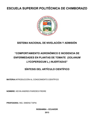 ESCUELA SUPERIOR POLITÉCNICA DE CHIMBORAZO
SISTEMA NACIONAL DE NIVELACIÓN Y ADMISIÓN
“COMPORTAMIENTO AGRONÓMICO E INCIDENCIA DE
ENFERMEDADES EN PLANTAS DE TOMATE (SOLANUM
LYCOPERSICUM L.) INJERTADAS”
SÍNTESIS DEL ARTÍCULO CIENTÍFICO
MATERIA:INTRODUCCIÓN AL CONOCIMIENTO CIENTÍFICO
NOMBRE: KEVIN ANDRES PAREDES FREIRE
PROFESORA: ING. XIMENA TAPIA
RIOBAMBA – ECUADOR
2013
 