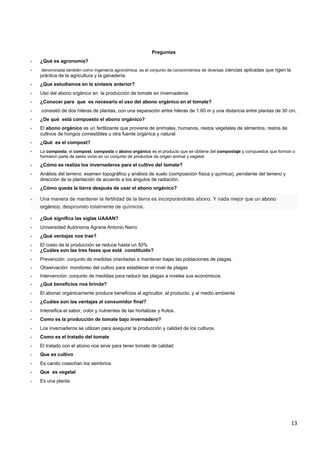 13
Preguntas
- ¿Qué es agronomía?
- denominada también como ingeniería agronómica, es el conjunto de conocimientos de diversas ciencias aplicadas que rigen la
práctica de la agricultura y la ganadería.
- ¿Que estudiamos en la síntesis anterior?
- Uso del abono orgánico en la producción de tomate en invernaderos
- ¿Conocer para que es necesario el uso del abono orgánico en el tomate?
- consistió de dos hileras de plantas, con una separación entre hileras de 1.60 m y una distancia entre plantas de 30 cm,
- ¿De qué está compuesto el abono orgánico?
- El abono orgánico es un fertilizante que proviene de animales, humanos, restos vegetales de alimentos, restos de
cultivos de hongos comestibles u otra fuente orgánica y natural
- ¿Qué es el compost?
- La composta, el compost, composta o abono orgánico es el producto que se obtiene del compostaje y compuestos que forman o
formaron parte de seres vivos en un conjunto de productos de origen animal y vegetal.
- ¿Cómo se realiza los invernaderos para el cultivo del tomate?
- Análisis del terreno: examen topográfico y análisis de suelo (composición física y química), pendiente del terreno y
dirección de la plantación de acuerdo a los ángulos de radiación.
- ¿Cómo queda la tierra después de usar el abono orgánico?
- Una manera de mantener la fertilidad de la tierra es incorporándoles abono. Y nada mejor que un abono
orgánico, desprovisto totalmente de químicos.
- ¿Qué significa las siglas UAAAN?
- Universidad Autónoma Agraria Antonio Narro
- ¿Qué ventajas nos trae?
- El costo de la producción se reduce hasta un 50%
- ¿Cuáles son las tres fases que está constituido?
- Prevención: conjunto de medidas orientadas a mantener bajas las poblaciones de plagas.
- Observación: monitoreo del cultivo para establecer el nivel de plagas
- Intervención: conjunto de medidas para reducir las plagas a niveles sus económicos
- ¿Qué beneficios nos brinda?
- El abonar orgánicamente produce beneficios al agricultor, al producto, y al medio ambiente
- ¿Cuáles son las ventajas al consumidor final?
- Intensifica el sabor, color y nutrientes de las hortalizas y frutos.
- Como es la producción de tomate bajo invernadero?
- Los invernaderos se utilizan para asegurar la producción y calidad de los cultivos.
- Como es el tratado del tomate
- El tratado con el abono nos sirve para tener tomate de calidad
- Que es cultivo
- Es cando cosechan los sembríos
- Que es vegetal
- Es una planta
 
