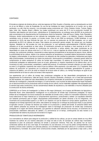 3
CONTENIDO
El tomate es originario de América del sur, entre las regiones de Chile, Ecuador y Colombia, pero su domesticación se inició
en el sur de México y norte de Guatemala. Es una de las hortalizas de mayor importancia en el mundo, por su área
sembrada y su alto nivel de consumo. Los principales países productores son: China, Estados Unidos, Turquía, Egipto,
Italia, India, Irán, España, Brasil y México, los cuales contribuyen con cerca del 70 % de la producción mundial. En
Colombia, está disperso por todo el país, cultivándose en 18 departamentos; sin embargo cerca del 80% de la producción
está concentrada en los departamentos de Cundinamarca, Norte de Santander, Valle del Cauca, Caldas, Huila, Risaralda y
Antioquia, donde tradicionalmente se han cultivado las variedades conto y milano, y en Atlántico, Guajira y Santander
variedades como el tomate río grande y el tomate ciruelo. Para el año 2004 se sembraron 14.989 hectáreas, lo cual
representó el 16,5% del área hortícola del país, con un volumen de producción de 391.268 toneladas, con un valor
aproximado de $313 mil millones de pesos. Este sistema de producción genera empleo. Se calcula que una hectárea
requiere. Alrededor de 160 jornales por ciclo de producción, lo cual representa aproximadamente 2.398.240 jornales
utilizados en el país anualmente en este cultivo. El rendimiento promedio por hectárea a nivel nacional es de 26 t y
corresponde al rendimiento obtenido en condiciones de producción a campo abierto; bajo estas condiciones se ha
desarrollado en zonas con alturas entre los 0 y 2.100 m.s.n.m. o sea en regiones de climas cálidos a frió moderado. Sin
embargo, las condiciones climáticas, imperantes en estas regiones principalmente en las épocas de sequía o lluvia, afectan
la productividad de los cultivos, debido a los cambios extremos de temperatura y humedad relativa favoreciendo el ataque
de plagas y enfermedades, lo que lleva al productor a la utilización de más cantidad de pesticidas y fertilizantes para lograr
altas productividades, incrementando los costos de producción, disminuyendo la rentabilidad y causando graves daños de
contaminación al medio ambiente.6 El cultivo de tomate bajo invernadero. El sistema de producción de tomate bajo
condiciones protegidas es relativamente nuevo en el país, generando un impacto importante en los últimos años, por su
incremento en área, productividad, rentabilidad y calidad del producto. El rendimiento promedio obtenido con este sistema
es entre 5 y 8 kg/planta, superando tres veces el que se obtiene a libre exposición, que está entre 1,5 y 2 kg/planta. Este
sistema de producción se caracteriza por la protección mediante estructuras levantadas, generalmente en guadua y
cobertura de plástico, con el fin de evitar el impacto de la lluvia sobre el cultivo y su manejo tecnológico es igual al que
tradicionalmente se le hace al cultivo de tomate a libre exposición.
Las experiencias con el cultivo de tomate bajo condiciones protegidas se han desarrollado principalmente en los
departamentos de Cundinamarca, Valle del Cauca, Quindío, Boyacá, Santander y Antioquia, con un área total aproximada
de 500 hectáreas, las cuales han sido desarrolladas por iniciativas individuales de productores, sin responder a programas
definidos de investigación y desarrollo tecnológico, lo cual ha llevado a que muchas de estas experiencias hayan fracasado,
por el desconocimiento de los productores sobre el manejo de los cultivos, de los materiales vegetales más apropiados para
la siembra bajo estas condiciones y de las características ideales de arquitectura y de materiales e insumos utilizados para
la construcción de dichos ambientes.
CORPOICA en el Centro de investigación La Selva en Rio negro (Antioquia), con el apoyo del Ministerio de Agricultura y
Desarrollo Rural, viene desarrollando investigación en la producción de tomate bajo condiciones protegidas. El mayor
énfasis de la investigación es el de la evaluación de materiales de tomate conto y milano en invernadero tradicional, el cual
busca seleccionar el mejor material por su comportamiento agronómico, productividad y calidad. Los resultados obtenidos
son bastante promisorios para la región, alcanzándose productividades por planta cercanas a los 8,5 kilogramos, con
incremento de la productividad superior a un 400 % con respecto a lo que se obtiene en campo abierto; igualmente, se ha
trabajado en el manejo agronómico del cultivo; este sistema se maneja con un enfoque de producción limpia, lo que permite
al agricultor conocer y manejar los factores que inciden en la producción y calidad del tomate. El presente boletín tiene
como objetivo presentar los avances de investigación sobre la tecnología de producción de tomate bajo condiciones
protegidas en la región del Oriente antioqueño, que garantice la utilización eficiente de los recursos, el incremento de la
productividad, estándares adecuados de calidad y su permanencia en el tiempo, contribuyendo de esta manera a la
competitividad del sistema de producción de tomate en la región.
PRODUCCIÓN DE TOMATE BAJO INVERNADERO
Los invernaderos se utilizan para asegurar la producción y calidad de los cultivos, ya que en campo abierto es muy difícil
mantener los cultivos de una manera adecuada a lo largo de todo el año. El concepto de cultivos bajo invernadero,
representa el paso de producción extensiva de tomate a producción intensiva. Para ello, las plantas han de reunir
condiciones óptimas de la raíz a las hojas. El invernadero es una estructura, en la que las partes correspondientes a las
paredes y el techo estan cubiertos con películas plásticas, con la finalidad de desarrollar cultivos en un ambiente controlado
de temperatura y humedad. Se pueden tener construcciones simples, diseñadas por los agricultores a bajo costo y otras
 