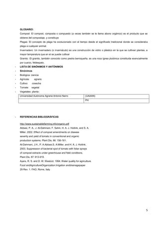 5
GLOSARIO:
Compost: El compost, composta o compuesto (a veces también se le llama abono orgánico) es el producto que se
obtiene del compostaje, y constituye
Plagas: El concepto de plaga ha evolucionado con el tiempo desde el significado tradicional donde se consideraba
plaga a cualquier animal.
Invernadero: Un invernadero (o invernáculo) es una construcción de vidrio o plástico en la que se cultivan plantas, a
mayor temperatura que en el se puede cultivar
Granito: El granito, también conocido como piedra berroqueña, es una roca ígnea plutónica constituida esencialmente
por cuarzo, feldespato.
- LISTA DE SINÓNIMOS Y ANTÓNIMOS
- Sinónimos
- Biológica: ciencia
- Agrícola: agrario
- Cultivo: cosecha
- Tomate: vegetal
- Vegetales planta :
Universidad Autónoma Agraria Antonio Narro (UAAAN)
PH
- REFERENCIAS BIBLIOGRÁFICAS
http://www.sustainablefarming.info/organic.pdf
Abbasi, P. A., J. Al-Dahmani, F. Sahin, H. A. J. Hoitink, and S. A.
Miller. 2002. Effect of compost amendments on disease
severity and yield of tomato in conventional and organic
production systems. Plant Dis. 86: 156-161.
Al-Dahmani, J.H., P. A.Abbasi,S. A.Miller, and H. A. J. Hoitink.
2003. Suppression of bacterial spot of tomato with foliar sprays
of compost extracts under greenhouse and field conditions.
Plant Dis. 87: 913-919.
Ayers, R. S. and D. W. Westcot. 1994. Water quality for agriculture.
Food andAgricultureOrganization.Irrigation anddrainagepaper
29 Rev. 1. FAO. Rome, Italy
 