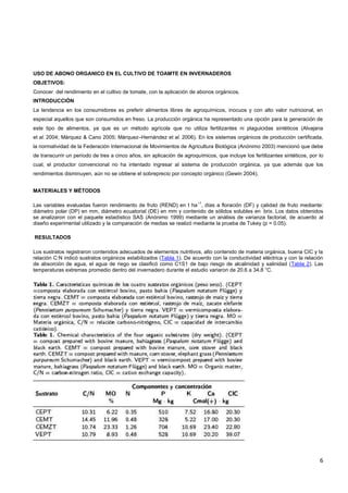 6
USO DE ABONO ORGANICO EN EL CULTIVO DE TOAMTE EN INVERNADEROS
OBJETIVOS:
Conocer del rendimiento en el cultivo de tomate, con la aplicación de abonos orgánicos.
INTRODUCCIÓN
La tendencia en los consumidores es preferir alimentos libres de agroquímicos, inocuos y con alto valor nutricional, en
especial aquellos que son consumidos en freso. La producción orgánica ha representado una opción para la generación de
este tipo de alimentos, ya que es un método agrícola que no utiliza fertilizantes ni plaguicidas sintéticos (Alvajana
et al. 2004; Márquez & Cano 2005; Márquez–Hernández et al. 2006). En los sistemas orgánicos de producción certificada,
la normatividad de la Federación Internacional de Movimientos de Agricultura Biológica (Anónimo 2003) mencionó que debe
de transcurrir un período de tres a cinco años, sin aplicación de agroquímicos, que incluye los fertilizantes sintéticos, por lo
cual, el productor convencional no ha intentado ingresar al sistema de producción orgánica, ya que además que los
rendimientos disminuyen, aún no se obtiene el sobreprecio por concepto orgánico (Gewin 2004).
MATERIALES Y MÉTODOS
Las variables evaluadas fueron rendimiento de fruto (REND) en t ha
–1
, días a floración (DF) y calidad de fruto mediante:
diámetro polar (DP) en mm, diámetro ecuatorial (DE) en mm y contenido de sólidos solubles en
°
brix. Los datos obtenidos
se analizaron con el paquete estadístico SAS (Anónimo 1999) mediante un análisis de varianza factorial, de acuerdo al
diseño experimental utilizado y la comparación de medias se realizó mediante la prueba de Tukey (p = 0.05).
RESULTADOS
Los sustratos registraron contenidos adecuados de elementos nutritivos, alto contenido de materia orgánica, buena CIC y la
relación C:N indicó sustratos orgánicos estabilizados (Tabla 1). De acuerdo con la conductividad eléctrica y con la relación
de absorción de agua, el agua de riego se clasificó como C1S1 de bajo riesgo de alcalinidad y salinidad (Tabla 2). Las
temperaturas extremas promedio dentro del invernadero durante el estudio variaron de 20.6 a 34.8 °C.
 