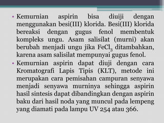 • Kemurnian
aspirin
bisa
diuiji
dengan
menggunakan besi(III) klorida. Besi(III) klorida
bereaksi dengan gugus fenol membentuk
kompleks ungu. Asam salisilat (murni) akan
berubah menjadi ungu jika FeCl3 ditambahkan,
karena asam salisilat mempunyai gugus fenol.
• Kemurnian aspirin dapat diuji dengan cara
Kromatografi Lapis Tipis (KLT), metode ini
merupakan cara pemisahan campuran senyawa
menjadi senyawa murninya sehingga aspirin
hasil sintesis dapat dibandingkan dengan aspirin
baku dari hasil noda yang muncul pada lempeng
yang diamati pada lampu UV 254 atau 366.

 