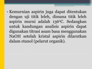 • Kemurnian aspirin juga dapat ditentukan
dengan uji titik leleh, dimana titik leleh
aspirin murni adalah 136oC. Sedangkan
untuk kandungan analisis aspirin dapat
digunakan titrasi asam basa menggunakan
NaOH setelah kristal aspirin dilarutkan
dalam etanol (pelarut organik).

 
