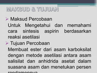  Maksud Percobaan
Untuk Mengetahui dan memahami
cara sintesis aspirin berdasarkan
reaksi asetilasi
 Tujuan Percobaan
Membuat ester dari asam karboksilat
dengan metode asetilasi antara asam
salisilat dan anhidrida asetat dalam
suasana asam dan menetukan persen

 
