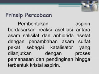 Prinsip Percobaan
Pembentukan
aspirin
berdasarkan reaksi asetilasi antara
asam salisilat dan anhidrida asetat
dengan penambahan asam sulfat
pekat sebagai katalisator yang
dilanjutkan
dengan
proses
pemanasan dan pendinginan hingga
terbentuk kristal aspirin.

 