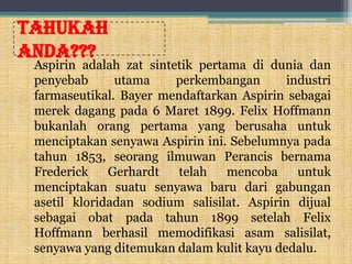 Tahukah
anda???

Aspirin adalah zat sintetik pertama di dunia dan
penyebab
utama
perkembangan
industri
farmaseutikal. Bayer mendaftarkan Aspirin sebagai
merek dagang pada 6 Maret 1899. Felix Hoffmann
bukanlah orang pertama yang berusaha untuk
menciptakan senyawa Aspirin ini. Sebelumnya pada
tahun 1853, seorang ilmuwan Perancis bernama
Frederick
Gerhardt
telah
mencoba
untuk
menciptakan suatu senyawa baru dari gabungan
asetil kloridadan sodium salisilat. Aspirin dijual
sebagai obat pada tahun 1899 setelah Felix
Hoffmann berhasil memodifikasi asam salisilat,
senyawa yang ditemukan dalam kulit kayu dedalu.

 