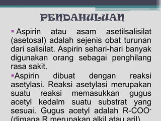 PENDAHULUAN
 Aspirin atau asam asetilsalisilat
(asetosal) adalah sejenis obat turunan
dari salisilat. Aspirin sehari-hari banyak
digunakan orang sebagai penghilang
rasa sakit.
Aspirin
dibuat
dengan
reaksi
asetylasi. Reaksi asetylasi merupakan
suatu reaksi memasukkan gugus
acetyl kedalm suatu substrat yang
sesuai. Gugus acetyl adalah R-COO-

 