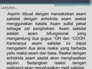 Lanjutan..

Aspirin dibuat dengan mereaksikan asam
salisilat dengan anhidrida asam asetat
menggunakan katalis Asam sulfat pekat
sebagai zat penghidrasi. Asam salisilat
adalah
asam
bifungsional
yang
mengandung dua gugus –OH dan –COOH.
Karenanya asam salisilat ini dapat
mengalami dua jenis reaksi yang berbeda
yaitu reaksi asam dan basa. Reaksi dengan
anhidrida asam asetat akan menghasilkan
aspirin.
Sedangkan
reaksi
dengan

 