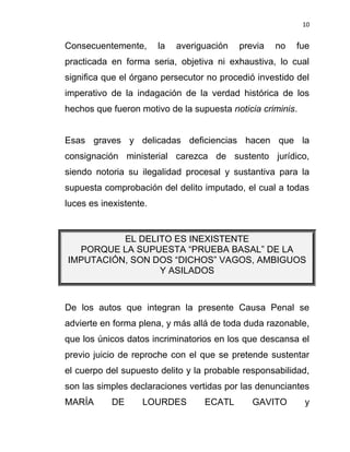 10


Consecuentemente,       la   averiguación   previa   no   fue
practicada en forma seria, objetiva ni exhaustiva, lo cual
significa que el órgano persecutor no procedió investido del
imperativo de la indagación de la verdad histórica de los
hechos que fueron motivo de la supuesta noticia criminis.


Esas graves y delicadas deficiencias hacen que la
consignación ministerial carezca de sustento jurídico,
siendo notoria su ilegalidad procesal y sustantiva para la
supuesta comprobación del delito imputado, el cual a todas
luces es inexistente.


          EL DELITO ES INEXISTENTE
  PORQUE LA SUPUESTA “PRUEBA BASAL” DE LA
IMPUTACIÓN, SON DOS “DICHOS” VAGOS, AMBIGUOS
                 Y ASILADOS



De los autos que integran la presente Causa Penal se
advierte en forma plena, y más allá de toda duda razonable,
que los únicos datos incriminatorios en los que descansa el
previo juicio de reproche con el que se pretende sustentar
el cuerpo del supuesto delito y la probable responsabilidad,
son las simples declaraciones vertidas por las denunciantes
MARÍA      DE      LOURDES         ECATL       GAVITO       y
 
