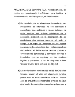 11


ANELFERNÁNDEZ ZEMPOALTECA, respectivamente, las
cuales son notoriamente insuficientes para justificar la
emisión del auto de formal prisión, en razón de que:


     a) De su sola lectura se advierte que las declaraciones
       ministeriales de referencia no son concretas o
       específicas, sino ambiguas y vagas. Además, no
       están   dotadas    del   atributo   primigenio   de   la
       necesaria exactitud en la descripción de las
       condiciones sine quanon respecto del modo, el
       tiempo y el lugar de ejecución de los hechos
       supuestamente antijurídicos. Los relatos respectivos
       no contienen el detalle de las razones, causas ni
       circunstancias particulares y concretas, directas e
       inmediatas, que se requieren por los principios
       legales y procesales, a fin de otorgarles a tales
       “dichos” el valor de la probable credibilidad.


     b) Las declaraciones ministeriales de las denunciantes
       también acusan el vicio del aislamiento jurídico,
       puesto que no están articuladas entre sí.        Menos
       aún, se encuentran corroboradas a través de algún
       otro medio de convicción emanado o exigido por la
 