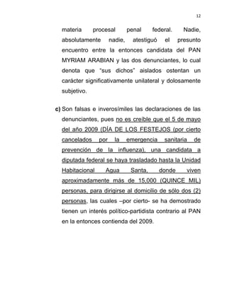 12


  materia      procesal         penal     federal.      Nadie,
  absolutamente        nadie,     atestiguó    el     presunto
  encuentro entre la entonces candidata del PAN
  MYRIAM ARABIAN y las dos denunciantes, lo cual
  denota que “sus dichos” aislados ostentan un
  carácter significativamente unilateral y dolosamente
  subjetivo.


c) Son falsas e inverosímiles las declaraciones de las
  denunciantes, pues no es creíble que el 5 de mayo
  del año 2009 (DÍA DE LOS FESTEJOS (por cierto
  cancelados     por     la     emergencia     sanitaria   de
  prevención de la influenza), una candidata a
  diputada federal se haya trasladado hasta la Unidad
  Habitacional     Agua          Santa,       donde      viven
  aproximadamente más de 15,000 (QUINCE MIL)
  personas, para dirigirse al domicilio de sólo dos (2)
  personas, las cuales –por cierto- se ha demostrado
  tienen un interés político-partidista contrario al PAN
  en la entonces contienda del 2009.
 