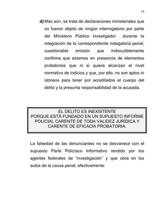 13


    d) Más aún, se trata de declaraciones ministeriales que
       no fueron objeto de ningún interrogatorio por parte
       del Ministerio Público investigador       durante la
       integración de la correspondiente indagatoria penal;
       cuestionable    omisión     que     indiscutiblemente
       confirma que estamos en presencia de elementos
       probatorios que ni si quiera alcanzan el nivel
       normativo de indicios y que, por ello, no son aptos ni
       idóneos para tener por acreditados el cuerpo del
       delito y la presunta responsabilidad de la acusada.




           EL DELITO ES INEXISTENTE
PORQUE ESTÁ FUNDADO EN UN SUPUESTO INFORME
 POLICIAL CARENTE DE TODA VALIDEZ JURÍDICA Y
      CARENTE DE EFICACIA PROBATORIA.



La falsedad de las denunciantes no se desvanece con el
supuesto Parte Policíaco Informativo rendido por los
agentes federales de “investigación” y que obra en los
autos de la causa penal; efectivamente:
 