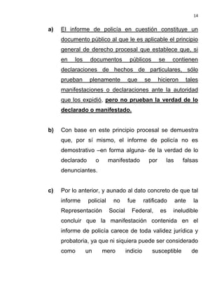 14


a)   El informe de policía en cuestión constituye un
     documento público al que le es aplicable el principio
     general de derecho procesal que establece que, si
     en   los    documentos           públicos         se     contienen
     declaraciones de hechos de particulares, sólo
     prueban     plenamente          que       se      hicieron      tales
     manifestaciones o declaraciones ante la autoridad
     que los expidió, pero no prueban la verdad de lo
     declarado o manifestado.


b)   Con base en este principio procesal se demuestra
     que, por sí mismo, el informe de policía no es
     demostrativo –en forma alguna- de la verdad de lo
     declarado       o      manifestado          por        las     falsas
     denunciantes.


c)   Por lo anterior, y aunado al dato concreto de que tal
     informe     policial    no      fue       ratificado         ante   la
     Representación         Social     Federal,        es     ineludible
     concluir que la manifestación contenida en el
     informe de policía carece de toda validez jurídica y
     probatoria, ya que ni siquiera puede ser considerado
     como       un       mero        indicio        susceptible          de
 