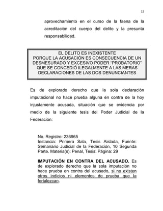 15


          aprovechamiento en el curso de la faena de la
          acreditación del cuerpo del delito y la presunta
          responsabilidad.



          EL DELITO ES INEXISTENTE
 PORQUE LA ACUSACIÓN ES CONSECUENCIA DE UN
 DESMESURADO Y EXCESIVO PODER “PROBATORIO”
  QUE SE CONCEDIÓ ILEGALMENTE A LAS MERAS
   DECLARACIONES DE LAS DOS DENUNCIANTES



Es   de     explorado   derecho   que   la   sola   declaración
imputacional no hace prueba alguna en contra de la hoy
injustamente acusada, situación que se evidencia por
medio de la siguiente tesis del Poder Judicial de la
Federación:



     No. Registro: 236965
     Instancia: Primera Sala, Tesis Aislada, Fuente:
     Semanario Judicial de la Federación, 10 Segunda
     Parte. Materia(s): Penal, Tesis: Página: 29

     IMPUTACIÓN EN CONTRA DEL ACUSADO. Es
     de explorado derecho que la sola imputación no
     hace prueba en contra del acusado, si no existen
     otros indicios ni elementos de prueba que la
     fortalezcan.
 