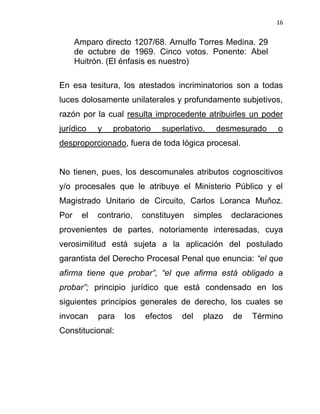 16


      Amparo directo 1207/68. Arnulfo Torres Medina. 29
      de octubre de 1969. Cinco votos. Ponente: Abel
      Huitrón. (El énfasis es nuestro)

En esa tesitura, los atestados incriminatorios son a todas
luces dolosamente unilaterales y profundamente subjetivos,
razón por la cual resulta improcedente atribuirles un poder
jurídico    y   probatorio    superlativo,    desmesurado     o
desproporcionado, fuera de toda lógica procesal.


No tienen, pues, los descomunales atributos cognoscitivos
y/o procesales que le atribuye el Ministerio Público y el
Magistrado Unitario de Circuito, Carlos Loranca Muñoz.
Por    el   contrario,   constituyen     simples   declaraciones
provenientes de partes, notoriamente interesadas, cuya
verosimilitud está sujeta a la aplicación del postulado
garantista del Derecho Procesal Penal que enuncia: “el que
afirma tiene que probar”, “el que afirma está obligado a
probar”; principio jurídico que está condensado en los
siguientes principios generales de derecho, los cuales se
invocan     para   los   efectos   del     plazo   de   Término
Constitucional:
 