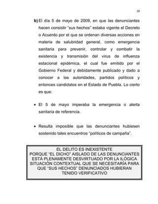 18


 b) El día 5 de mayo de 2009, en que las denunciantes
   hacen consistir “sus hechos” estaba vigente el Decreto
   o Acuerdo por el que se ordenan diversas acciones en
   materia de salubridad general, como emergencia
   sanitaria para prevenir, controlar y combatir la
   existencia y transmisión del virus de influenza
   estacional epidémica, el cual fue emitido por el
   Gobierno Federal y debidamente publicado y dado a
   conocer a las autoridades, partidos políticos y
   entonces candidatos en el Estado de Puebla. Lo cierto
   es que:


   El 5 de mayo imperaba la emergencia o alerta
   sanitaria de referencia.


   Resulta imposible que las denunciantes hubiesen
   sostenido tales encuentros “políticos de campaña”.


           EL DELITO ES INEXISTENTE
PORQUE “EL DICHO” AISLADO DE LAS DENUNCIANTES
 ESTÁ PLENAMENTE DESVIRTUADO POR LA ILÓGICA
SITUACIÓN CONTEXTUAL QUE SE NECESITARÍA PARA
   QUE “SUS HECHOS” DENUNCIADOS HUBIERAN
             TENIDO VERIFICATIVO
 