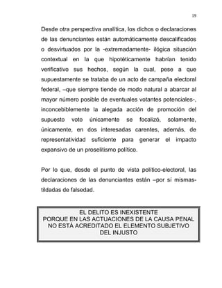 19


Desde otra perspectiva analítica, los dichos o declaraciones
de las denunciantes están automáticamente descalificados
o desvirtuados por la -extremadamente- ilógica situación
contextual en la que hipotéticamente habrían tenido
verificativo sus hechos, según la cual, pese a que
supuestamente se trataba de un acto de campaña electoral
federal, –que siempre tiende de modo natural a abarcar al
mayor número posible de eventuales votantes potenciales-,
inconcebiblemente la alegada acción de promoción del
supuesto    voto    únicamente    se     focalizó,    solamente,
únicamente, en dos interesadas carentes, además, de
representatividad   suficiente   para    generar     el   impacto
expansivo de un proselitismo político.


Por lo que, desde el punto de vista político-electoral, las
declaraciones de las denunciantes están –por sí mismas-
tildadas de falsedad.


          EL DELITO ES INEXISTENTE
PORQUE EN LAS ACTUACIONES DE LA CAUSA PENAL
 NO ESTÁ ACREDITADO EL ELEMENTO SUBJETIVO
                DEL INJUSTO
 