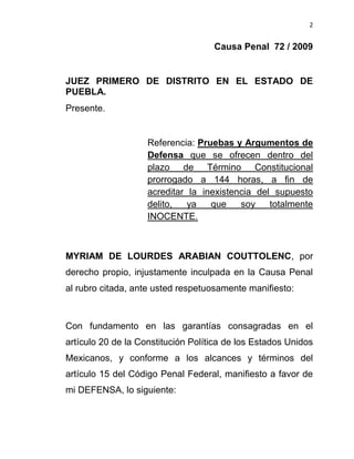 2


                                    Causa Penal 72 / 2009


JUEZ PRIMERO DE DISTRITO EN EL ESTADO DE
PUEBLA.
Presente.


                    Referencia: Pruebas y Argumentos de
                    Defensa que se ofrecen dentro del
                    plazo de Término Constitucional
                    prorrogado a 144 horas, a fin de
                    acreditar la inexistencia del supuesto
                    delito,   ya   que    soy    totalmente
                    INOCENTE.



MYRIAM DE LOURDES ARABIAN COUTTOLENC, por
derecho propio, injustamente inculpada en la Causa Penal
al rubro citada, ante usted respetuosamente manifiesto:



Con fundamento en las garantías consagradas en el
artículo 20 de la Constitución Política de los Estados Unidos
Mexicanos, y conforme a los alcances y términos del
artículo 15 del Código Penal Federal, manifiesto a favor de
mi DEFENSA, lo siguiente:
 