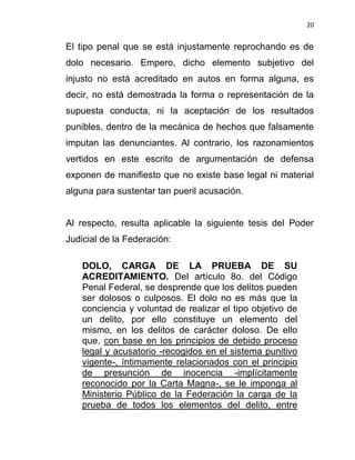 20


El tipo penal que se está injustamente reprochando es de
dolo necesario. Empero, dicho elemento subjetivo del
injusto no está acreditado en autos en forma alguna, es
decir, no está demostrada la forma o representación de la
supuesta conducta, ni la aceptación de los resultados
punibles, dentro de la mecánica de hechos que falsamente
imputan las denunciantes. Al contrario, los razonamientos
vertidos en este escrito de argumentación de defensa
exponen de manifiesto que no existe base legal ni material
alguna para sustentar tan pueril acusación.


Al respecto, resulta aplicable la siguiente tesis del Poder
Judicial de la Federación:

    DOLO, CARGA DE LA PRUEBA DE SU
    ACREDITAMIENTO. Del artículo 8o. del Código
    Penal Federal, se desprende que los delitos pueden
    ser dolosos o culposos. El dolo no es más que la
    conciencia y voluntad de realizar el tipo objetivo de
    un delito, por ello constituye un elemento del
    mismo, en los delitos de carácter doloso. De ello
    que, con base en los principios de debido proceso
    legal y acusatorio -recogidos en el sistema punitivo
    vigente-, íntimamente relacionados con el principio
    de presunción de inocencia -implícitamente
    reconocido por la Carta Magna-, se le imponga al
    Ministerio Público de la Federación la carga de la
    prueba de todos los elementos del delito, entre
 
