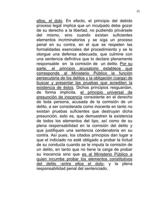 21


ellos, el dolo. En efecto, el principio del debido
proceso legal implica que un inculpado debe gozar
de su derecho a la libertad, no pudiendo privársele
del mismo, sino cuando existan suficientes
elementos incriminatorios y se siga un proceso
penal en su contra, en el que se respeten las
formalidades esenciales del procedimiento y se le
otorgue una defensa adecuada, que culmine con
una sentencia definitiva que lo declare plenamente
responsable en la comisión de un delito. Por su
parte, el principio acusatorio establece que
corresponde al Ministerio Público la función
persecutoria de los delitos y la obligación (carga) de
buscar y presentar las pruebas que acrediten la
existencia de éstos. Dichos principios resguardan,
de forma implícita, el principio universal de
presunción de inocencia consistente en el derecho
de toda persona, acusada de la comisión de un
delito, a ser considerada como inocente en tanto no
existan pruebas suficientes que destruyan dicha
presunción, esto es, que demuestren la existencia
de todos los elementos del tipo, así como de su
plena responsabilidad en la comisión del delito y
que justifiquen una sentencia condenatoria en su
contra. Así pues, los citados principios dan lugar a
que el indiciado no esté obligado a probar la licitud
de su conducta cuando se le imputa la comisión de
un delito, en tanto que no tiene la carga de probar
su inocencia sino que es al Ministerio Público a
quien incumbe probar los elementos constitutivos
del delito -entre ellos el dolo- y la plena
responsabilidad penal del sentenciado.
 