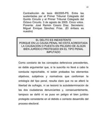 22


    Contradicción de tesis 68/2005-PS. Entre las
    sustentadas por el Primer Tribunal Colegiado del
    Quinto Circuito y el Primer Tribunal Colegiado del
    Octavo Circuito. 3 de agosto de 2005. Cinco votos.
    Ponente: José Ramón Cossío Díaz. Secretario:
    Miguel Enrique Sánchez Frías. (El énfasis es
    nuestro)


           EL DELITO ES INEXISTENTE
PORQUE EN LA CAUSA PENAL NO ESTÁ ACREDITADA
 LA CAUSACIÓN O PUESTA EN PELIGRO DE ALGÚN
  BIEN JURÍDICO PROTEGIDO EN EL TIPO PENAL
                   IMPUTADO



Como corolario de los conceptos defensivos precedentes,
es dable argumentar que, si la suscrita no llevé a cabo la
conducta reprochable, ni están probados los elementos
objetivos, subjetivos y normativos que conforman la
ontología del tipo penal, resulta claro que no se alteró la
libertad de sufragio, ni se lesionó la autodeterminación de
las dos ciudadanas denunciantes y, consecuentemente,
tampoco se dañó ni se puso en peligro el bien jurídico
protegido consistente en el debido o correcto desarrollo del
proceso electoral.
 