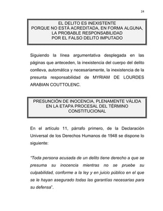 24


          EL DELITO ES INEXISTENTE
PORQUE NO ESTÁ ACREDITADA, EN FORMA ALGUNA,
       LA PROBABLE RESPONSABILIDAD
       POR EL FALSO DELITO IMPUTADO



Siguiendo la línea argumentativa desplegada en las
páginas que anteceden, la inexistencia del cuerpo del delito
conlleva, automática y necesariamente, la inexistencia de la
presunta responsabilidad de MYRIAM DE LOURDES
ARABIAN COUTTOLENC.


 PRESUNCIÓN DE INOCENCIA, PLENAMENTE VÁLIDA
     EN LA ETAPA PROCESAL DEL TÉRMINO
              CONSTITUCIONAL



En el artículo 11, párrafo primero, de la Declaración
Universal de los Derechos Humanos de 1948 se dispone lo
siguiente:


“Toda persona acusada de un delito tiene derecho a que se
presuma      su   inocencia   mientras   no   se   pruebe   su
culpabilidad, conforme a la ley y en juicio público en el que
se le hayan asegurado todas las garantías necesarias para
su defensa”.
 