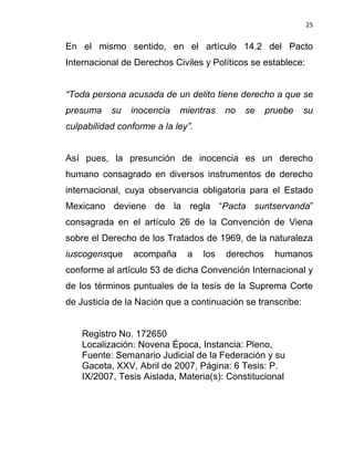 25


En el mismo sentido, en el artículo 14.2 del Pacto
Internacional de Derechos Civiles y Políticos se establece:


“Toda persona acusada de un delito tiene derecho a que se
presuma    su   inocencia   mientras     no   se    pruebe   su
culpabilidad conforme a la ley”.


Así pues, la presunción de inocencia es un derecho
humano consagrado en diversos instrumentos de derecho
internacional, cuya observancia obligatoria para el Estado
Mexicano deviene de la regla “Pacta suntservanda”
consagrada en el artículo 26 de la Convención de Viena
sobre el Derecho de los Tratados de 1969, de la naturaleza
iuscogensque     acompaña     a    los   derechos     humanos
conforme al artículo 53 de dicha Convención Internacional y
de los términos puntuales de la tesis de la Suprema Corte
de Justicia de la Nación que a continuación se transcribe:


    Registro No. 172650
    Localización: Novena Época, Instancia: Pleno,
    Fuente: Semanario Judicial de la Federación y su
    Gaceta, XXV, Abril de 2007, Página: 6 Tesis: P.
    IX/2007, Tesis Aislada, Materia(s): Constitucional
 