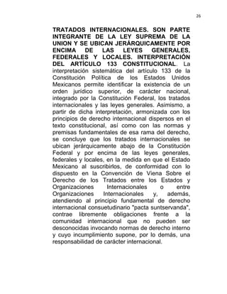 26


TRATADOS INTERNACIONALES. SON PARTE
INTEGRANTE DE LA LEY SUPREMA DE LA
UNION Y SE UBICAN JERÁRQUICAMENTE POR
ENCIMA       DE    LAS      LEYES     GENERALES,
FEDERALES Y LOCALES. INTERPRETACIÓN
DEL ARTÍCULO 133 CONSTITUCIONAL. La
interpretación sistemática del artículo 133 de la
Constitución Política de los Estados Unidos
Mexicanos permite identificar la existencia de un
orden jurídico superior, de carácter nacional,
integrado por la Constitución Federal, los tratados
internacionales y las leyes generales. Asimismo, a
partir de dicha interpretación, armonizada con los
principios de derecho internacional dispersos en el
texto constitucional, así como con las normas y
premisas fundamentales de esa rama del derecho,
se concluye que los tratados internacionales se
ubican jerárquicamente abajo de la Constitución
Federal y por encima de las leyes generales,
federales y locales, en la medida en que el Estado
Mexicano al suscribirlos, de conformidad con lo
dispuesto en la Convención de Viena Sobre el
Derecho de los Tratados entre los Estados y
Organizaciones        Internacionales    o     entre
Organizaciones      Internacionales   y,   además,
atendiendo al principio fundamental de derecho
internacional consuetudinario "pacta suntservanda",
contrae libremente obligaciones frente a la
comunidad internacional que no pueden ser
desconocidas invocando normas de derecho interno
y cuyo incumplimiento supone, por lo demás, una
responsabilidad de carácter internacional.
 