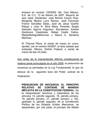 27


   Amparo en revisión 120/2002. Mc. Cain México,
   S.A. de C.V. 13 de febrero de 2007. Mayoría de
   seis votos. Disidentes: José Ramón Cossío Díaz,
   Margarita Beatriz Luna Ramos, José Fernando
   Franco González Salas, José de Jesús Gudiño
   Pelayo y Juan N. Silva Meza. Ponente: Sergio
   Salvador Aguirre Anguiano. Secretarios: Andrea
   Zambrana Castañeda, Rafael Coello Cetina,
   MalkahNobigrotKleinman y Maura A. Sanabria
   Martínez.

   El Tribunal Pleno, el veinte de marzo en curso,
   aprobó, con el número IX/2007, la tesis aislada que
   antecede. México, Distrito Federal, a veinte de
   marzo de dos mil siete.

Aún antes de la trascendental reforma constitucional en
materia penal promulgada en el año 2008, la presunción de
inocencia ya permeaba en la Ley Fundamental, lo que se
deduce de la    siguiente tesis del Poder Judicial de la
Federación:


   PRESUNCION DE INOCENCIA. EL PRINCIPIO
   RELATIVO SE CONTIENE DE MANERA
   IMPLICITA EN LA CONSTITUCION FEDERAL. De
   la interpretación armónica y sistemática de los
   artículos 14, párrafo segundo, 16, párrafo primero,
   19, párrafo primero, 21, párrafo primero, y 102,
   apartado A, párrafo segundo, de la Constitución
   Política de los Estados Unidos Mexicanos, se
   desprenden, por una parte, el principio del debido
 
