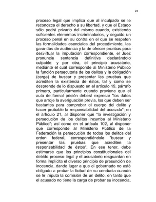 28


proceso legal que implica que al inculpado se le
reconozca el derecho a su libertad, y que el Estado
sólo podrá privarlo del mismo cuando, existiendo
suficientes elementos incriminatorios, y seguido un
proceso penal en su contra en el que se respeten
las formalidades esenciales del procedimiento, las
garantías de audiencia y la de ofrecer pruebas para
desvirtuar la imputación correspondiente, el Juez
pronuncie     sentencia     definitiva   declarándolo
culpable; y por otra, el principio acusatorio,
mediante el cual corresponde al Ministerio Público
la función persecutoria de los delitos y la obligación
(carga) de buscar y presentar las pruebas que
acrediten la existencia de éstos, tal y como se
desprende de lo dispuesto en el artículo 19, párrafo
primero, particularmente cuando previene que el
auto de formal prisión deberá expresar "los datos
que arroje la averiguación previa, los que deben ser
bastantes para comprobar el cuerpo del delito y
hacer probable la responsabilidad del acusado"; en
el artículo 21, al disponer que "la investigación y
persecución de los delitos incumbe al Ministerio
Público"; así como en el artículo 102, al disponer
que corresponde al Ministerio Público de la
Federación la persecución de todos los delitos del
orden federal, correspondiéndole "buscar y
presentar    las    pruebas     que     acrediten    la
responsabilidad de éstos". En ese tenor, debe
estimarse que los principios constitucionales del
debido proceso legal y el acusatorio resguardan en
forma implícita el diverso principio de presunción de
inocencia, dando lugar a que el gobernado no esté
obligado a probar la licitud de su conducta cuando
se le imputa la comisión de un delito, en tanto que
el acusado no tiene la carga de probar su inocencia,
 