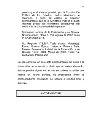 29


    puesto que el sistema previsto por la Constitución
    Política de los Estados Unidos Mexicanos le
    reconoce, a priori, tal estado, al disponer
    expresamente que es al Ministerio Público a quien
    incumbe probar los elementos constitutivos del
    delito y de la culpabilidad del imputado.

    Semanario Judicial de la Federación y su Gaceta,
    Novena época, pleno, t. XVI, agosto de 2002, tesis
    P. XXXV/2002, p.14.

    No. Registro: 175,607, Tesis aislada, Materia(s):
    Penal, Novena Época, Instancia: Primera Sala,
    Fuente: Semanario Judicial de la Federación y su
    Gaceta, Tomo: XXIII, Marzo de 2006, Tesis: 1a.
    CVIII/2005, Página: 204

En ese contexto, en este acto expresamente me acojo a la
presunción de inocencia y, dado que no existe elemento,
dato ni prueba alguna con el que se pudiese acreditar que
realicé   un   hecho   punible,   es   procedente   emitir   la
correspondiente resolución de soltura o libertad total y
definitiva.


                       CONCLUSIONES
 