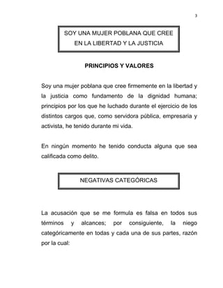 3



           SOY UNA MUJER POBLANA QUE CREE
                   EN LA LIBERTAD Y LA JUSTICIA


                      PRINCIPIOS Y VALORES


Soy una mujer poblana que cree firmemente en la libertad y
la justicia como fundamento de la dignidad humana;
principios por los que he luchado durante el ejercicio de los
distintos cargos que, como servidora pública, empresaria y
activista, he tenido durante mi vida.


En ningún momento he tenido conducta alguna que sea
calificada como delito.



                    NEGATIVAS CATEGÓRICAS




La acusación que se me formula es falsa en todos sus
términos       y     alcances;   por   consiguiente,   la   niego
categóricamente en todas y cada una de sus partes, razón
por la cual:
 