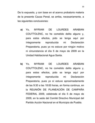 30


De lo expuesto, y con base en el acervo probatorio materia
de la presente Causa Penal, se arriba, necesariamente, a
las siguientes conclusiones:


  a)   Yo,     MYRIAM          DE   LOURDES      ARABIAN
       COUTTOLENC, no he cometido delito alguno y,
       para estos efectos, pido se tenga aquí por
       íntegramente      reproducida     mi    Declaración
       Preparatoria, pues yo no estuve por ningún motivo
       ni circunstancia el día 5 de mayo de 2009 en la
       Unidad Habitacional Agua Santa.


  b)   Yo,     MYRIAM          DE   LOURDES      ARABIAN
       COUTTOLENC, no he cometido delito alguno y,
       para estos efectos, pido se tenga aquí por
       íntegramente      reproducida     mi    Declaración
       Preparatoria, pues yo sí estuve aproximadamente
       de las 9:30 a las 18:00 horas, en forma continua, en
       la REUNIÓN DE PLANEACIÓN DE CAMPAÑA
       FEDERAL 2009, celebrada el día 5 de mayo de
       2009, en la sede del Comité Directivo Municipal del
       Partido Acción Nacional en el Municipio de Puebla.
 