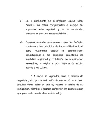 31




  c)   En el expediente de la presente Causa Penal
       72/2009, no están comprobados el cuerpo del
       supuesto delito imputado y, en consecuencia,
       tampoco mi presunta responsabilidad.


  d)   Respetuosamente mencionamos que, su Señoría,
       conforme a los principios de imparcialidad judicial,
       debe     legalmente         ajustar   la    determinación
       constitucional   a    los    principios    garantistas   de
       legalidad, atipicidad y prohibición de la aplicación
       retroactiva, analógica o por mayoría de razón,
       acorde a los cuales:


             A nadie se impondrá pena o medida de
seguridad, sino por la realización de una acción u omisión
prevista como delito en una ley vigente al tiempo de su
realización, siempre y cuando concurran los presupuestos
que para cada una de ellas señale la ley.
 