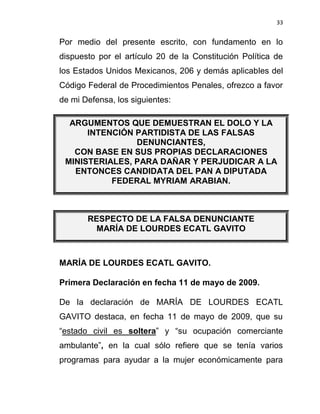 33


Por medio del presente escrito, con fundamento en lo
dispuesto por el artículo 20 de la Constitución Política de
los Estados Unidos Mexicanos, 206 y demás aplicables del
Código Federal de Procedimientos Penales, ofrezco a favor
de mi Defensa, los siguientes:

  ARGUMENTOS QUE DEMUESTRAN EL DOLO Y LA
      INTENCIÓN PARTIDISTA DE LAS FALSAS
                DENUNCIANTES,
   CON BASE EN SUS PROPIAS DECLARACIONES
 MINISTERIALES, PARA DAÑAR Y PERJUDICAR A LA
   ENTONCES CANDIDATA DEL PAN A DIPUTADA
           FEDERAL MYRIAM ARABIAN.



       RESPECTO DE LA FALSA DENUNCIANTE
         MARÍA DE LOURDES ECATL GAVITO



MARÍA DE LOURDES ECATL GAVITO.

Primera Declaración en fecha 11 de mayo de 2009.

De la declaración de MARÍA DE LOURDES ECATL
GAVITO destaca, en fecha 11 de mayo de 2009, que su
“estado civil es soltera” y “su ocupación comerciante
ambulante”, en la cual sólo refiere que se tenía varios
programas para ayudar a la mujer económicamente para
 
