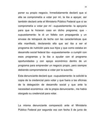 34


poner su propio negocio. Inmediatamente declaró que si
ella se comprometía a votar por mí, la iba a apoyar, así
también declaró ante el Ministerio Público Federal que si se
comprometía a votar por mí –supuestamente- la apoyaría
para que le hicieran caso en dicho programa; que -
supuestamente- le di un folleto con propaganda y un
envase de tetrapack de leche con las características que
ella manifestó, declarando ella que así iba a ser el
programa de nutrición para sus hijos y que como estaba en
desarrollo social federal iba –supuestamente- a cumplir con
esos programas y la iba a ayudar con el programa
oportunidades y con apoyo económico dentro de un
programa para emprender un negocio propio, pero siempre
debiendo comprometerse a votar por la suscrita.

Esta denunciante declaró que –supuestamente- le solicité la
copia de la credencial para votar y que fuera a las oficinas
de la delegación de desarrollo social y que ante la
necesidad económica –de la propia denunciante-, me había
otorgado su credencial para votar.



La misma denunciante compareció ante el Ministerio
Público Federal por segunda vez con fecha 5 de junio de
 