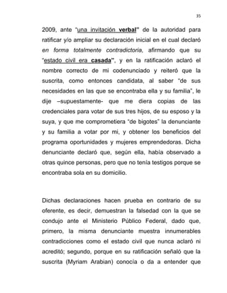 35


2009, ante “una invitación verbal” de la autoridad para
ratificar y/o ampliar su declaración inicial en el cual declaró
en forma totalmente contradictoria, afirmando que su
“estado civil era casada”, y en la ratificación aclaró el
nombre correcto de mi codenunciado y reiteró que la
suscrita, como entonces candidata, al saber “de sus
necesidades en las que se encontraba ella y su familia”, le
dije –supuestamente- que me diera copias de las
credenciales para votar de sus tres hijos, de su esposo y la
suya, y que me comprometiera “de bigotes” la denunciante
y su familia a votar por mi, y obtener los beneficios del
programa oportunidades y mujeres emprendedoras. Dicha
denunciante declaró que, según ella, había observado a
otras quince personas, pero que no tenía testigos porque se
encontraba sola en su domicilio.



Dichas declaraciones hacen prueba en contrario de su
oferente, es decir, demuestran la falsedad con la que se
condujo ante el Ministerio Público Federal, dado que,
primero, la misma denunciante muestra innumerables
contradicciones como el estado civil que nunca aclaró ni
acreditó; segundo, porque en su ratificación señaló que la
suscrita (Myriam Arabian) conocía o da a entender que
 