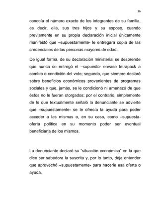 36


conocía el número exacto de los integrantes de su familia,
es decir, ella, sus tres hijos y su esposo, cuando
previamente en su propia declaración inicial únicamente
manifestó que –supuestamente- le entregara copia de las
credenciales de las personas mayores de edad.

De igual forma, de su declaración ministerial se desprende
que nunca se entregó el –supuesto- envase tetrapack a
cambio o condición del voto; segundo, que siempre declaró
sobre beneficios económicos provenientes de programas
sociales y que, jamás, se le condicionó ni amenazó de que
éstos no le fueran otorgados; por el contrario, simplemente
de lo que textualmente señaló la denunciante se advierte
que –supuestamente- se le ofrecía la ayuda para poder
acceder a las mismas o, en su caso, como –supuesta-
oferta política en su momento poder ser eventual
beneficiaria de los mismos.



La denunciante declaró su “situación económica” en la que
dice ser sabedora la suscrita y, por lo tanto, deja entender
que aprovechó –supuestamente- para hacerle esa oferta o
ayuda.
 