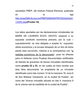 39


resultados PREP, del Instituto Federal Electoral, publicado
en                            la                             liga
http://prep2009.ife.org.mx/PREP2009/DISTRITOS/distrito21
11CPC.html(Prueba 19).



Los datos aportados por las declaraciones ministeriales de
MARÍA DE LOURDES ECATL GAVITO, respecto a su
supuesta condición económica precaria, por la cual –
supuestamente- se veía obligada a aceptar la –supuesta-
oferta económica y el envase tetrapack de un litro de leche
pierde toda convicción, máxime si la contrastamos con “la
realidad económica de la denunciante”, pues he ofrecido
para mi Defensa como Pruebas Documentales certificados
de libertad de gravámen de bienes inmuebles identificados
como prueba 22 y 23, en las cuales se hace constar que
ésta falsa denunciante “es propietaria de un inmueble
identificado como lote número 12 de la manzana 19, zona 6
de San Baltazar Campeche, en la ciudad de Puebla”, así
como del “diverso inmueble ubicado en lote 4, manzana 9
de la colonia real de castillotla de la ciudad de Puebla”.
 