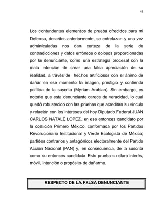 41




Los contundentes elementos de prueba ofrecidos para mi
Defensa, descritos anteriormente, se entrelazan y una vez
adminiculadas    nos   dan   certeza    de   la   serie   de
contradicciones y datos erróneos o dolosos proporcionadas
por la denunciante, como una estrategia procesal con la
mala intención de crear una falsa apreciación de su
realidad, a través de hechos artificiosos con el ánimo de
dañar en ese momento la imagen, prestigio y contienda
política de la suscrita (Myriam Arabian). Sin embargo, es
notorio que esta denunciante carece de veracidad, lo cual
quedó robustecido con las pruebas que acreditan su vínculo
y relación con los intereses del hoy Diputado Federal JUAN
CARLOS NATALE LÓPEZ, en ese entonces candidato por
la coalición Primero México, conformada por los Partidos
Revolucionario Institucional y Verde Ecologista de México;
partidos contrarios y antagónicos electoralmente del Partido
Acción Nacional (PAN) y, en consecuencia, de la suscrita
como su entonces candidata. Esto prueba su claro interés,
móvil, intención o propósito de dañarme.



       RESPECTO DE LA FALSA DENUNCIANTE
 