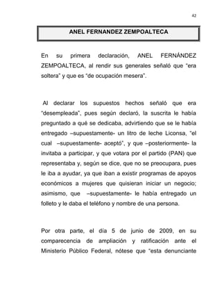 42


          ANEL FERNANDEZ ZEMPOALTECA



En   su    primera    declaración,       ANEL    FERNÁNDEZ
ZEMPOALTECA, al rendir sus generales señaló que “era
soltera” y que es “de ocupación mesera”.



Al declarar los supuestos hechos señaló que era
“desempleada”, pues según declaró, la suscrita le había
preguntado a qué se dedicaba, advirtiendo que se le había
entregado –supuestamente- un litro de leche Liconsa, “el
cual –supuestamente- aceptó”, y que –posteriormente- la
invitaba a participar, y que votara por el partido (PAN) que
representaba y, según se dice, que no se preocupara, pues
le iba a ayudar, ya que iban a existir programas de apoyos
económicos a mujeres que quisieran iniciar un negocio;
asimismo, que    –supuestamente- le había entregado un
folleto y le daba el teléfono y nombre de una persona.



Por otra parte, el día 5 de junio de 2009, en su
comparecencia    de   ampliación     y   ratificación   ante   el
Ministerio Público Federal, nótese que “esta denunciante
 