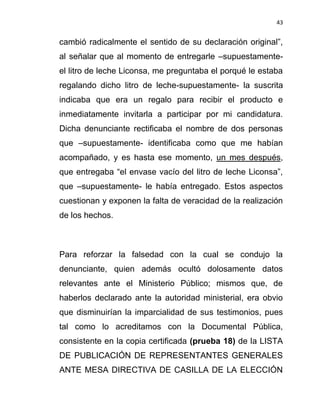 43


cambió radicalmente el sentido de su declaración original”,
al señalar que al momento de entregarle –supuestamente-
el litro de leche Liconsa, me preguntaba el porqué le estaba
regalando dicho litro de leche-supuestamente- la suscrita
indicaba que era un regalo para recibir el producto e
inmediatamente invitarla a participar por mi candidatura.
Dicha denunciante rectificaba el nombre de dos personas
que –supuestamente- identificaba como que me habían
acompañado, y es hasta ese momento, un mes después,
que entregaba “el envase vacío del litro de leche Liconsa”,
que –supuestamente- le había entregado. Estos aspectos
cuestionan y exponen la falta de veracidad de la realización
de los hechos.



Para reforzar la falsedad con la cual se condujo la
denunciante, quien además ocultó dolosamente datos
relevantes ante el Ministerio Público; mismos que, de
haberlos declarado ante la autoridad ministerial, era obvio
que disminuirían la imparcialidad de sus testimonios, pues
tal como lo acreditamos con la Documental Pública,
consistente en la copia certificada (prueba 18) de la LISTA
DE PUBLICACIÓN DE REPRESENTANTES GENERALES
ANTE MESA DIRECTIVA DE CASILLA DE LA ELECCIÓN
 