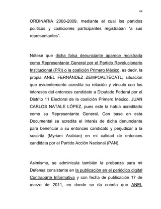 44


ORDINARIA 2008-2009, mediante el cual los partidos
políticos y coaliciones participantes registraban “a sus
representantes”.



Nótese que dicha falsa denunciante aparece registrada
como Representante General por el Partido Revolucionario
Institucional (PRI) o la coalición Primero México, es decir, la
propia ANEL FERNÁNDEZ ZEMPOALTÉCATL; situación
que evidentemente acredita su relación y vínculo con los
intereses del entonces candidato a Diputado Federal por el
Distrito 11 Electoral de la coalición Primero México, JUAN
CARLOS NATALE LÓPEZ, pues este la había acreditado
como su Representante General. Con base en esta
Documental se acredita el interés de dicha denunciante
para beneficiar a su entonces candidato y perjudicar a la
suscrita (Myriam Arabian) en mi calidad de entonces
candidata por el Partido Acción Nacional (PAN).



Asimismo, se adminicula también la probanza para mi
Defensa consistente en la publicación en el periódico digital
Contraparte Informativa y con fecha de publicación 17 de
marzo de 2011, en donde se da cuenta que ANEL
 